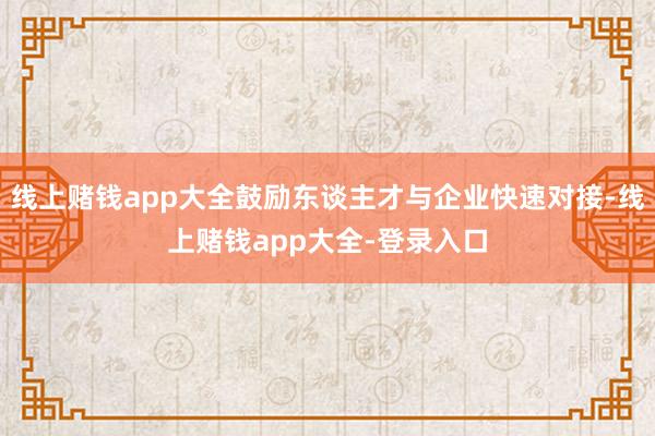线上赌钱app大全鼓励东谈主才与企业快速对接-线上赌钱app大全-登录入口