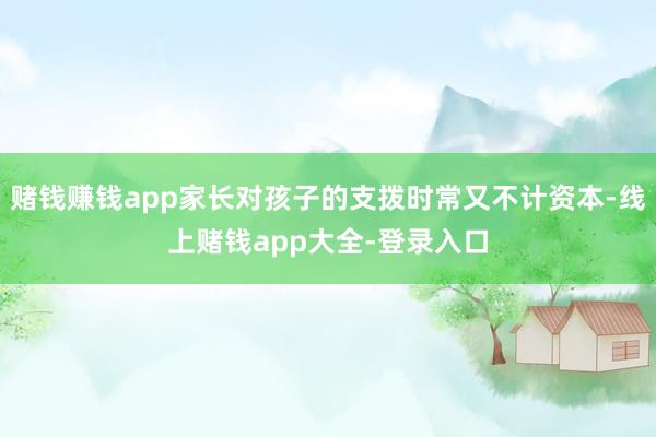 赌钱赚钱app家长对孩子的支拨时常又不计资本-线上赌钱app大全-登录入口