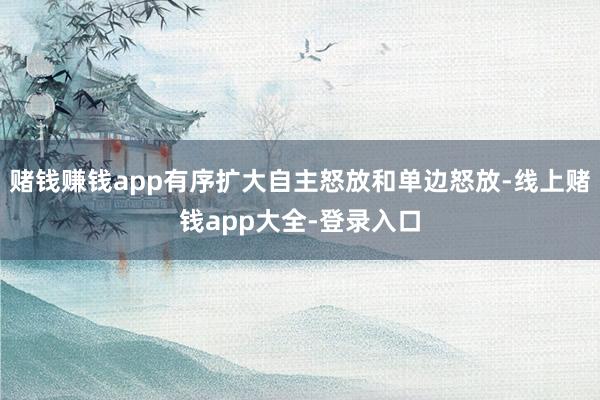 赌钱赚钱app有序扩大自主怒放和单边怒放-线上赌钱app大全-登录入口