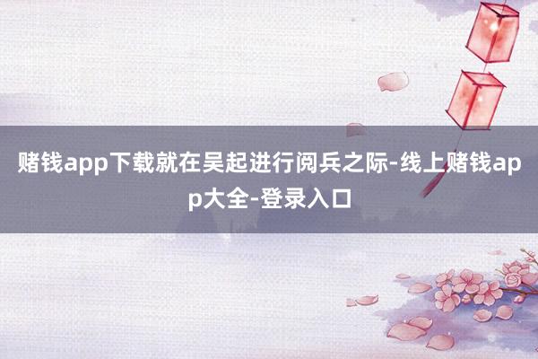 赌钱app下载就在吴起进行阅兵之际-线上赌钱app大全-登录入口
