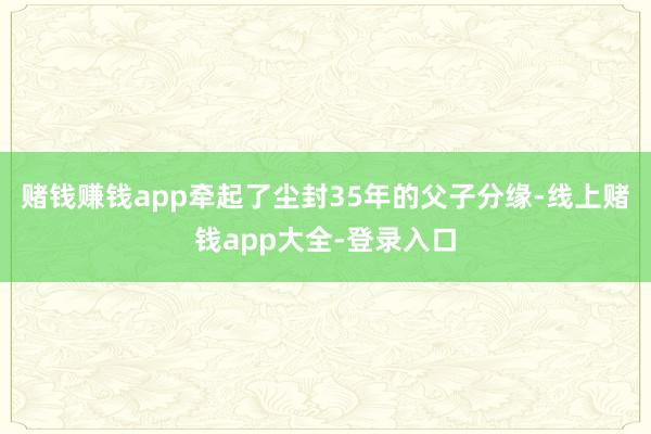 赌钱赚钱app牵起了尘封35年的父子分缘-线上赌钱app大全-登录入口