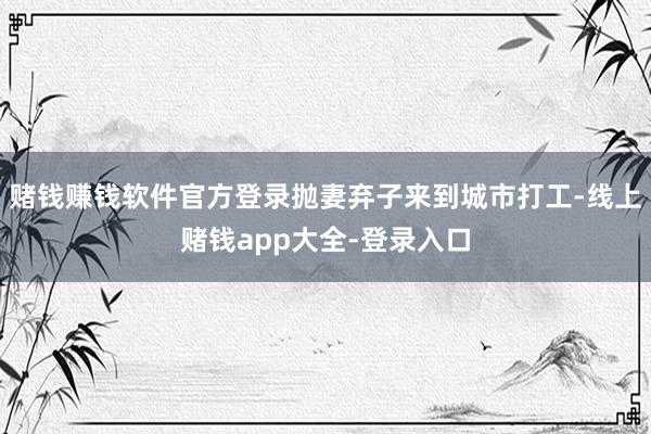 赌钱赚钱软件官方登录抛妻弃子来到城市打工-线上赌钱app大全-登录入口
