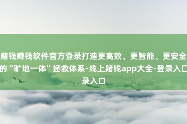 赌钱赚钱软件官方登录打造更高效、更智能、更安全的“旷地一体”拯救体系-线上赌钱app大全-登录入口
