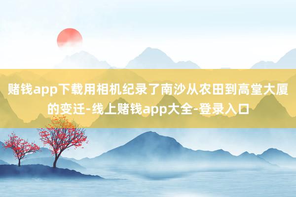 赌钱app下载用相机纪录了南沙从农田到高堂大厦的变迁-线上赌钱app大全-登录入口