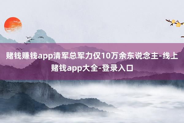 赌钱赚钱app清军总军力仅10万余东说念主-线上赌钱app大全-登录入口