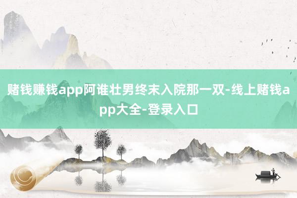 赌钱赚钱app阿谁壮男终末入院那一双-线上赌钱app大全-登录入口