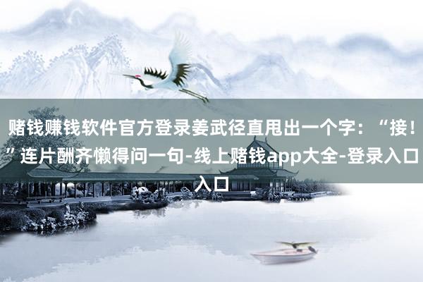 赌钱赚钱软件官方登录姜武径直甩出一个字：“接！”连片酬齐懒得问一句-线上赌钱app大全-登录入口