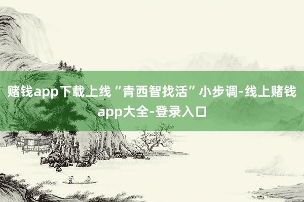 赌钱app下载上线“青西智找活”小步调-线上赌钱app大全-登录入口
