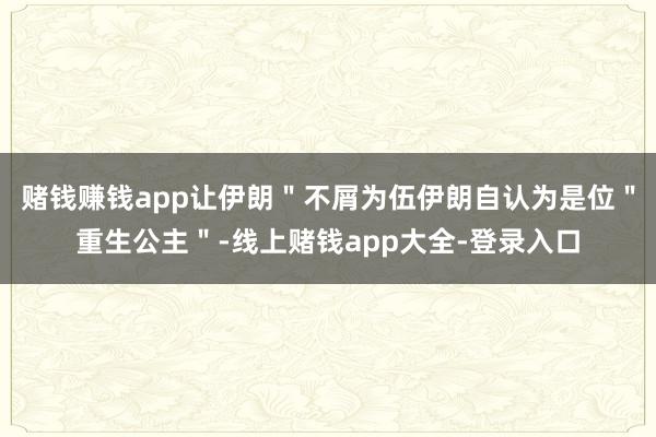 赌钱赚钱app让伊朗＂不屑为伍伊朗自认为是位＂重生公主＂-线上赌钱app大全-登录入口