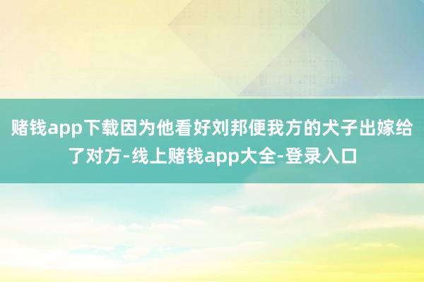 赌钱app下载因为他看好刘邦便我方的犬子出嫁给了对方-线上赌钱app大全-登录入口