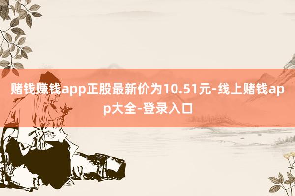 赌钱赚钱app正股最新价为10.51元-线上赌钱app大全-登录入口