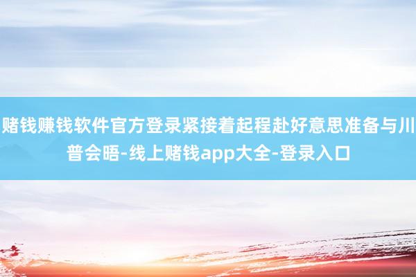 赌钱赚钱软件官方登录紧接着起程赴好意思准备与川普会晤-线上赌钱app大全-登录入口
