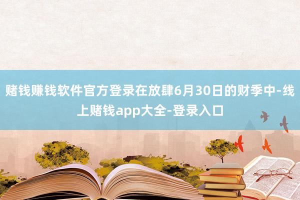 赌钱赚钱软件官方登录在放肆6月30日的财季中-线上赌钱app大全-登录入口