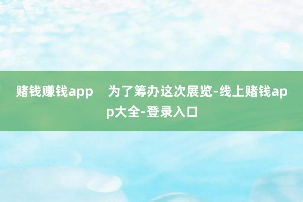 赌钱赚钱app    为了筹办这次展览-线上赌钱app大全-登录入口