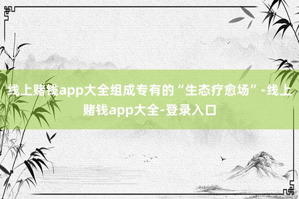 线上赌钱app大全组成专有的“生态疗愈场”-线上赌钱app大全-登录入口