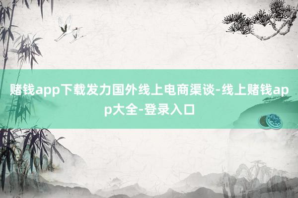 赌钱app下载发力国外线上电商渠谈-线上赌钱app大全-登录入口