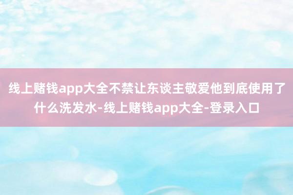 线上赌钱app大全不禁让东谈主敬爱他到底使用了什么洗发水-线上赌钱app大全-登录入口