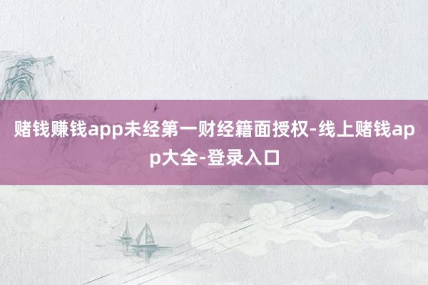 赌钱赚钱app未经第一财经籍面授权-线上赌钱app大全-登录入口
