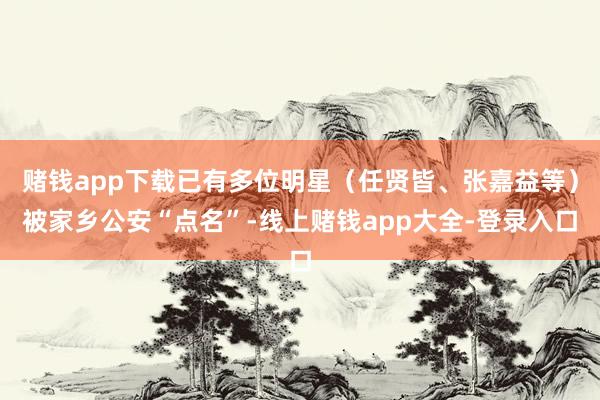 赌钱app下载已有多位明星（任贤皆、张嘉益等）被家乡公安“点名”-线上赌钱app大全-登录入口