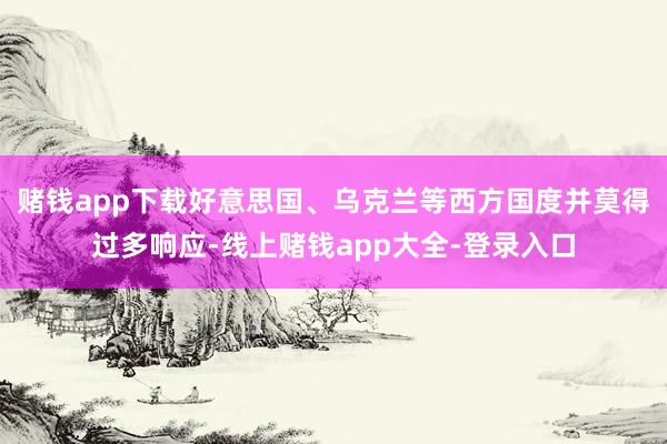 赌钱app下载好意思国、乌克兰等西方国度并莫得过多响应-线上赌钱app大全-登录入口