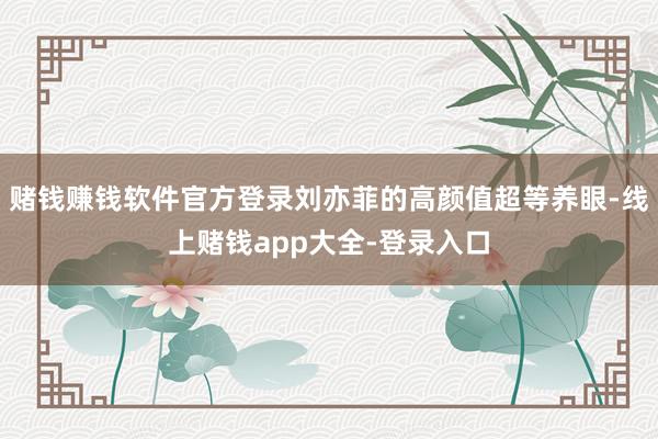 赌钱赚钱软件官方登录刘亦菲的高颜值超等养眼-线上赌钱app大全-登录入口