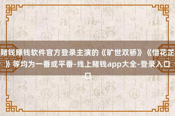 赌钱赚钱软件官方登录主演的《旷世双骄》《惜花芷》等均为一番或平番-线上赌钱app大全-登录入口