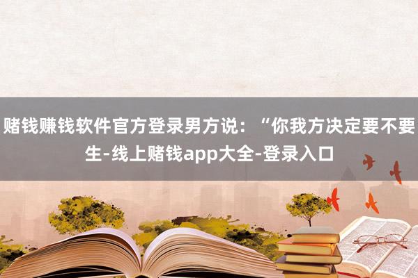 赌钱赚钱软件官方登录男方说：“你我方决定要不要生-线上赌钱app大全-登录入口