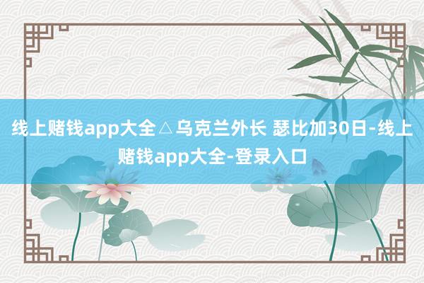线上赌钱app大全△乌克兰外长 瑟比加30日-线上赌钱app大全-登录入口
