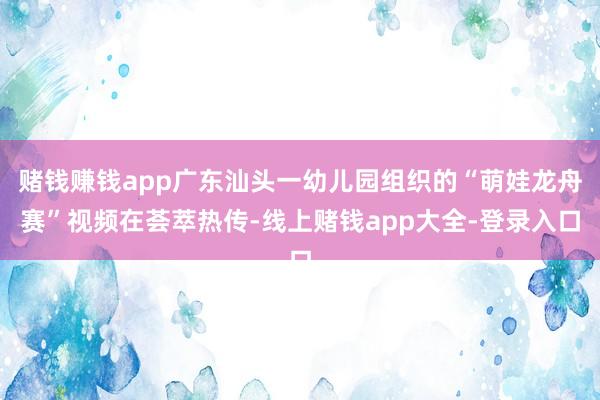 赌钱赚钱app广东汕头一幼儿园组织的“萌娃龙舟赛”视频在荟萃热传-线上赌钱app大全-登录入口