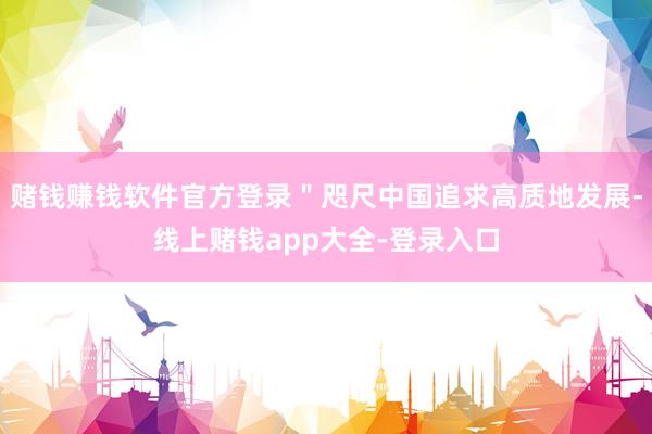 赌钱赚钱软件官方登录＂咫尺中国追求高质地发展-线上赌钱app大全-登录入口