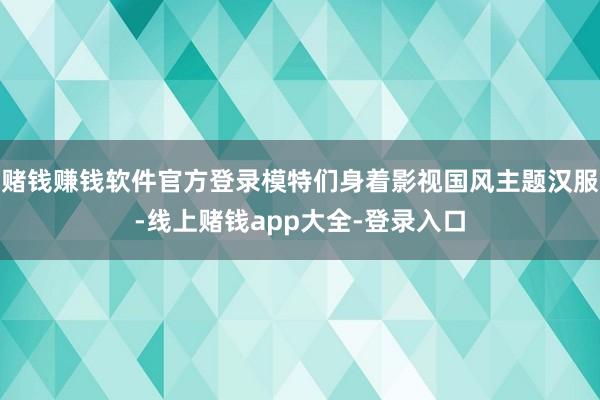 赌钱赚钱软件官方登录模特们身着影视国风主题汉服-线上赌钱app大全-登录入口