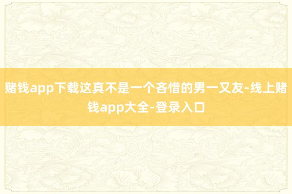 赌钱app下载这真不是一个吝惜的男一又友-线上赌钱app大全-登录入口