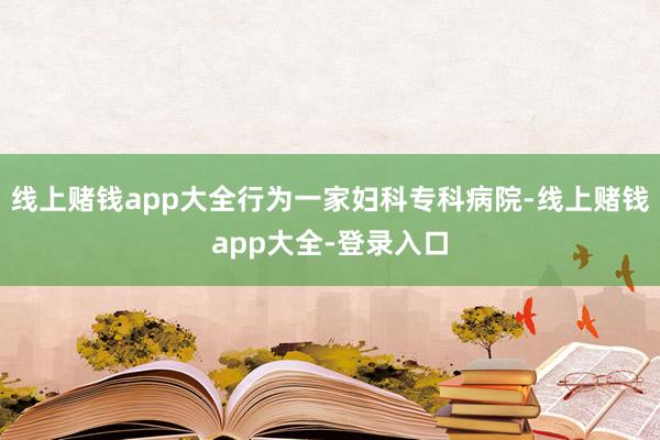 线上赌钱app大全行为一家妇科专科病院-线上赌钱app大全-登录入口