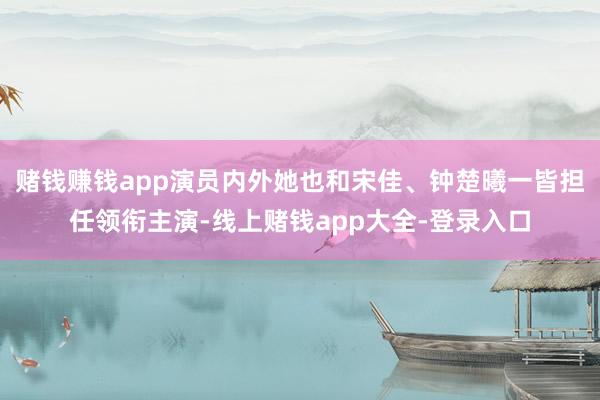 赌钱赚钱app演员内外她也和宋佳、钟楚曦一皆担任领衔主演-线上赌钱app大全-登录入口