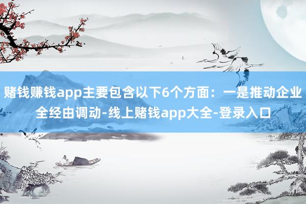 赌钱赚钱app主要包含以下6个方面：一是推动企业全经由调动-线上赌钱app大全-登录入口