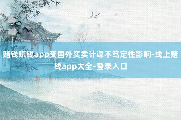赌钱赚钱app受国外买卖计谋不笃定性影响-线上赌钱app大全-登录入口