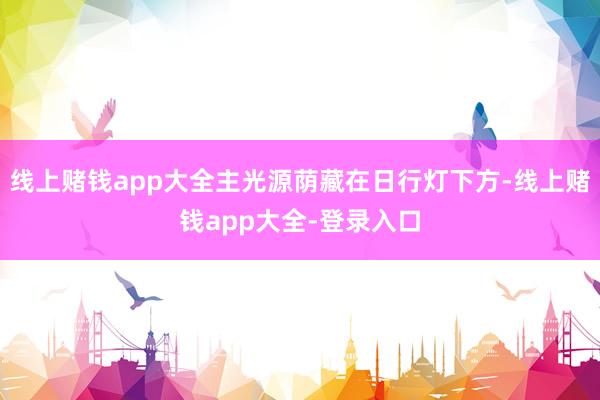 线上赌钱app大全主光源荫藏在日行灯下方-线上赌钱app大全-登录入口