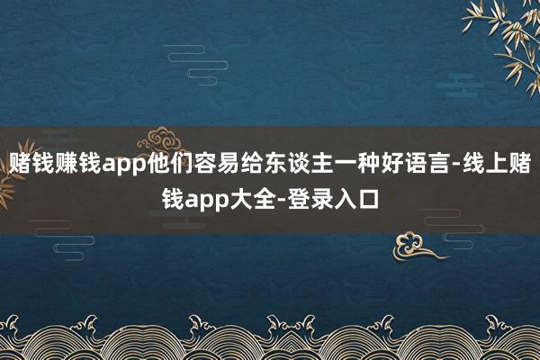 赌钱赚钱app他们容易给东谈主一种好语言-线上赌钱app大全-登录入口