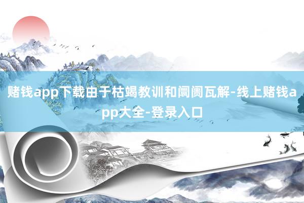 赌钱app下载由于枯竭教训和阛阓瓦解-线上赌钱app大全-登录入口