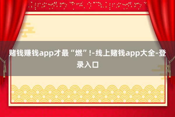 赌钱赚钱app才最“燃”!-线上赌钱app大全-登录入口