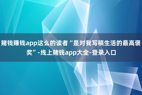 赌钱赚钱app这么的读者“是对我写稿生活的最高褒奖”-线上赌钱app大全-登录入口