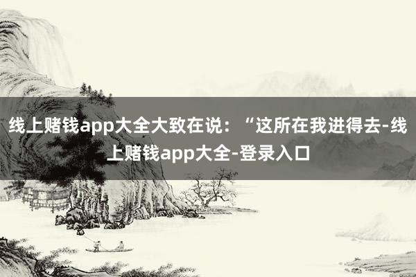 线上赌钱app大全大致在说：“这所在我进得去-线上赌钱app大全-登录入口