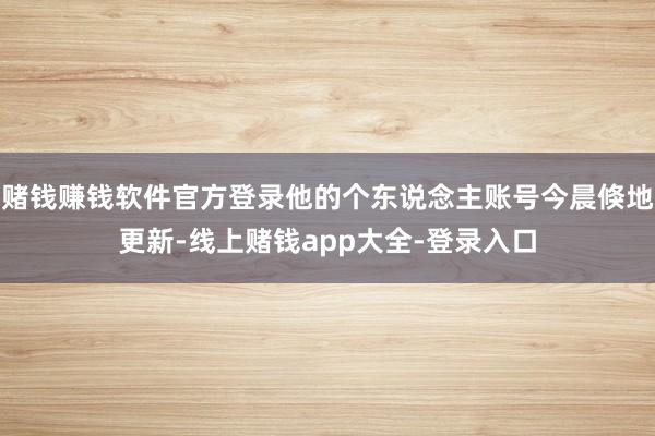 赌钱赚钱软件官方登录他的个东说念主账号今晨倏地更新-线上赌钱app大全-登录入口