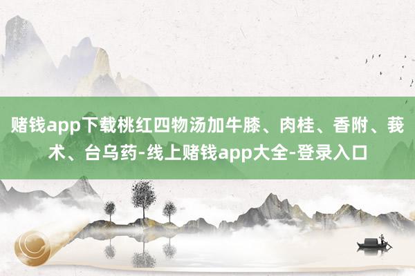 赌钱app下载桃红四物汤加牛膝、肉桂、香附、莪术、台乌药-线上赌钱app大全-登录入口