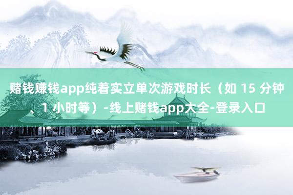 赌钱赚钱app纯着实立单次游戏时长（如 15 分钟、1 小时等）-线上赌钱app大全-登录入口