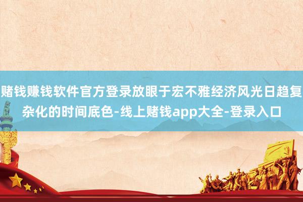 赌钱赚钱软件官方登录放眼于宏不雅经济风光日趋复杂化的时间底色-线上赌钱app大全-登录入口