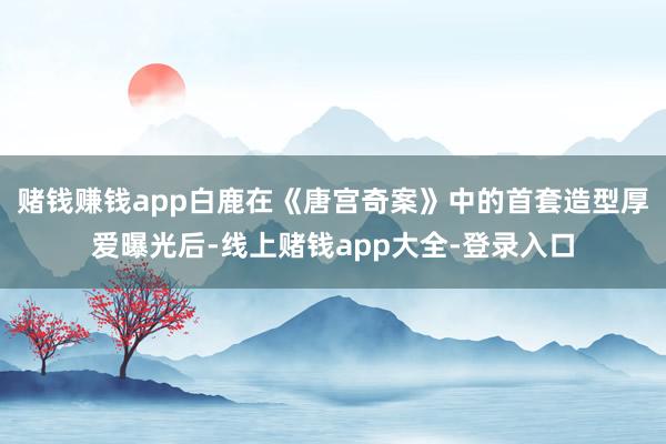 赌钱赚钱app白鹿在《唐宫奇案》中的首套造型厚爱曝光后-线上赌钱app大全-登录入口