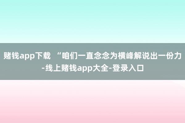 赌钱app下载  “咱们一直念念为横峰解说出一份力-线上赌钱app大全-登录入口