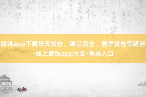 赌钱app下载华天货仓、锦江货仓、君亭货仓等跟涨-线上赌钱app大全-登录入口