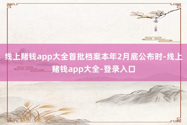 线上赌钱app大全首批档案本年2月底公布时-线上赌钱app大全-登录入口